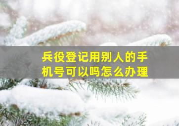 兵役登记用别人的手机号可以吗怎么办理