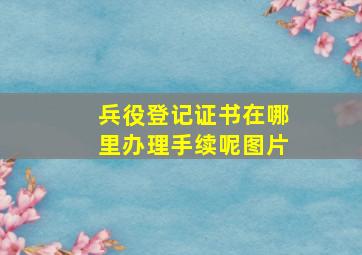 兵役登记证书在哪里办理手续呢图片