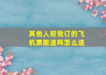 其他人帮我订的飞机票能退吗怎么退