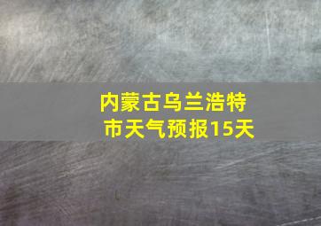 内蒙古乌兰浩特市天气预报15天