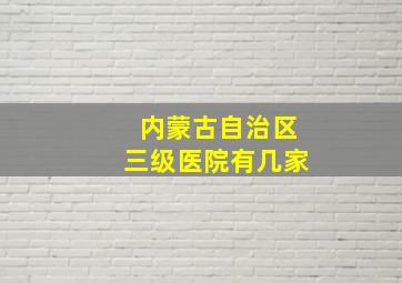 内蒙古自治区三级医院有几家