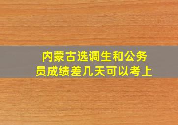 内蒙古选调生和公务员成绩差几天可以考上