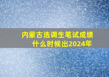 内蒙古选调生笔试成绩什么时候出2024年