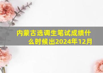 内蒙古选调生笔试成绩什么时候出2024年12月