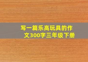 写一篇乐高玩具的作文300字三年级下册