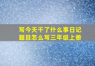 写今天干了什么事日记题目怎么写三年级上册