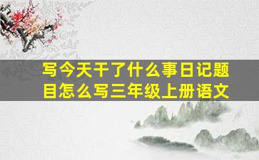 写今天干了什么事日记题目怎么写三年级上册语文