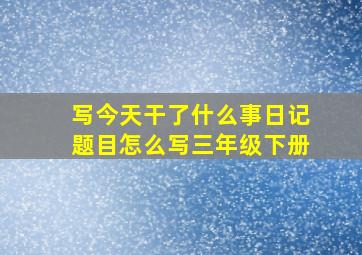 写今天干了什么事日记题目怎么写三年级下册