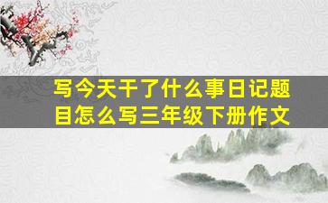 写今天干了什么事日记题目怎么写三年级下册作文