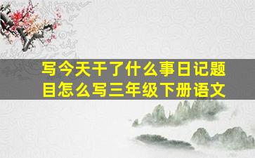 写今天干了什么事日记题目怎么写三年级下册语文