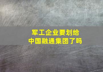 军工企业要划给中国融通集团了吗