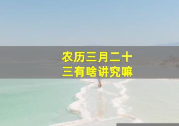 农历三月二十三有啥讲究嘛