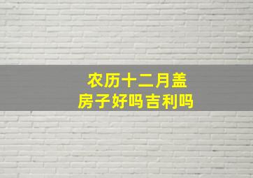 农历十二月盖房子好吗吉利吗