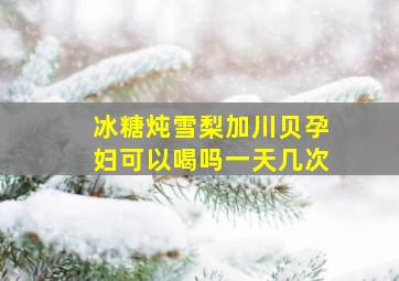 冰糖炖雪梨加川贝孕妇可以喝吗一天几次