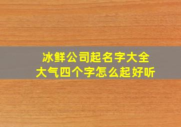 冰鲜公司起名字大全大气四个字怎么起好听