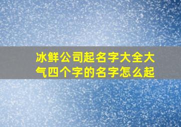 冰鲜公司起名字大全大气四个字的名字怎么起