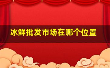 冰鲜批发市场在哪个位置