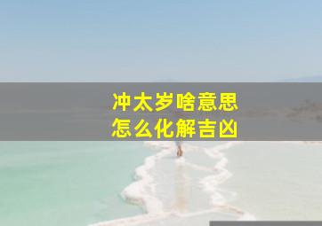 冲太岁啥意思怎么化解吉凶