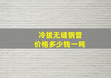 冷拔无缝钢管价格多少钱一吨