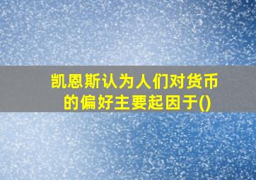 凯恩斯认为人们对货币的偏好主要起因于()