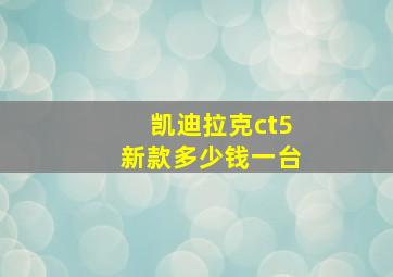 凯迪拉克ct5新款多少钱一台