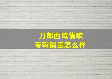 刀郎西域情歌专辑销量怎么样