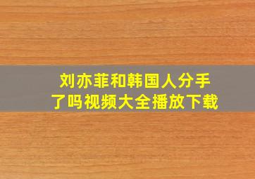 刘亦菲和韩国人分手了吗视频大全播放下载