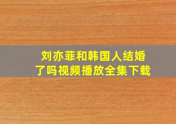 刘亦菲和韩国人结婚了吗视频播放全集下载