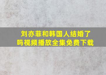 刘亦菲和韩国人结婚了吗视频播放全集免费下载