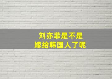 刘亦菲是不是嫁给韩国人了呢