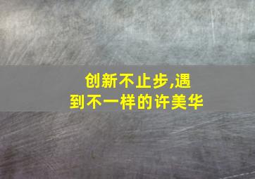 创新不止步,遇到不一样的许美华