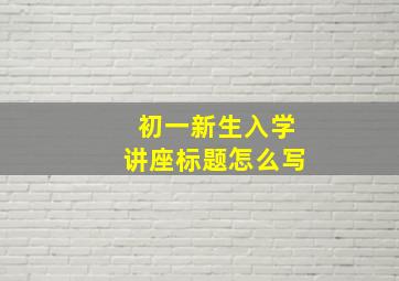 初一新生入学讲座标题怎么写