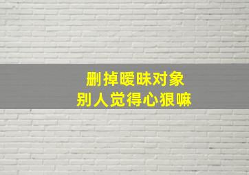 删掉暧昧对象别人觉得心狠嘛