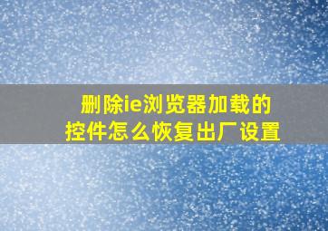 删除ie浏览器加载的控件怎么恢复出厂设置