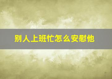 别人上班忙怎么安慰他