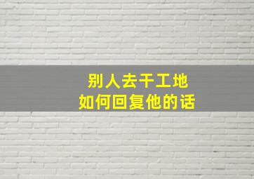 别人去干工地如何回复他的话