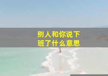 别人和你说下班了什么意思