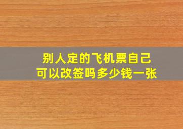 别人定的飞机票自己可以改签吗多少钱一张