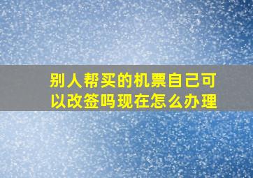 别人帮买的机票自己可以改签吗现在怎么办理