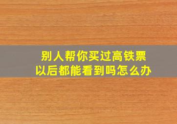 别人帮你买过高铁票以后都能看到吗怎么办