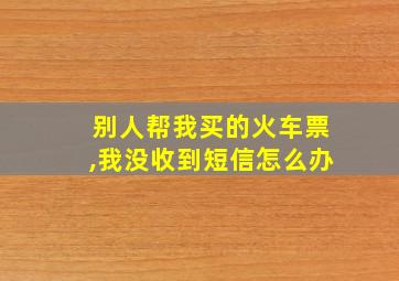 别人帮我买的火车票,我没收到短信怎么办