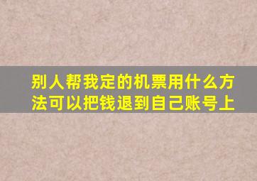 别人帮我定的机票用什么方法可以把钱退到自己账号上