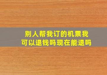 别人帮我订的机票我可以退钱吗现在能退吗