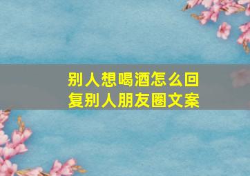 别人想喝酒怎么回复别人朋友圈文案