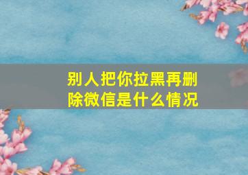 别人把你拉黑再删除微信是什么情况