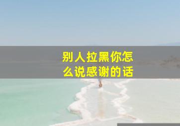 别人拉黑你怎么说感谢的话