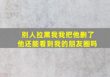 别人拉黑我我把他删了他还能看到我的朋友圈吗