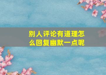 别人评论有道理怎么回复幽默一点呢