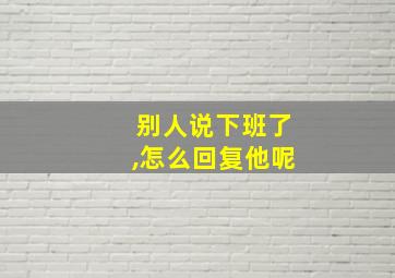 别人说下班了,怎么回复他呢