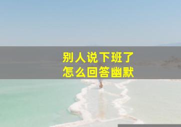 别人说下班了怎么回答幽默